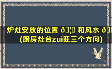 炉灶安放的位置 🦈 和风水 🌿 (厨房灶台zui
旺三个方向)